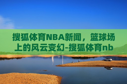 搜狐体育NBA新闻，篮球场上的风云变幻-搜狐体育nba新闻网