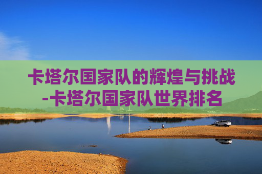 卡塔尔国家队的辉煌与挑战-卡塔尔国家队世界排名