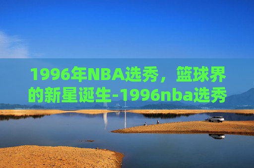 1996年NBA选秀，篮球界的新星诞生-1996nba选秀顺位名单