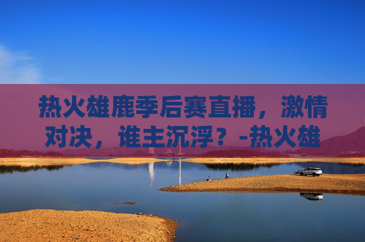 热火雄鹿季后赛直播，激情对决，谁主沉浮？-热火雄鹿季后赛直播在哪看