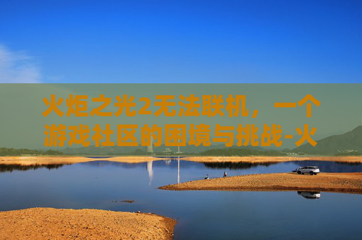 火炬之光2无法联机，一个游戏社区的困境与挑战-火炬之光2无法联机怎么回事