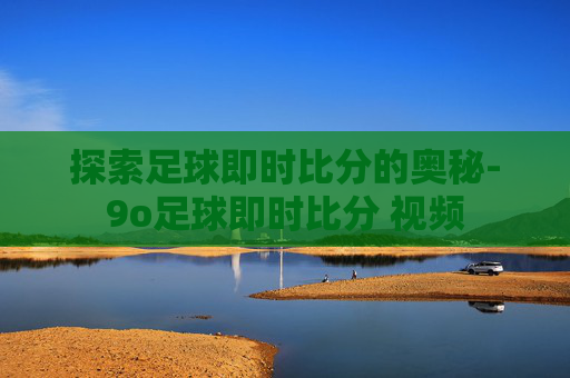探索足球即时比分的奥秘-9o足球即时比分 视频