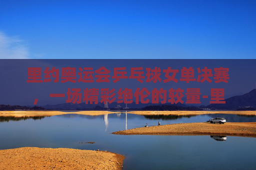 里约奥运会乒乓球女单决赛，一场精彩绝伦的较量-里约奥运会乒乓球女单决赛视频