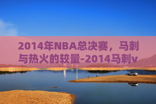 2014年NBA总决赛，马刺与热火的较量-2014马刺vs热火总决赛全部录像6月13日