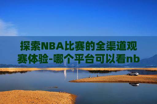 探索NBA比赛的全渠道观赛体验-哪个平台可以看nba全部比赛直播