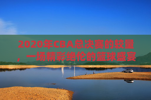 2020年CBA总决赛的较量，一场精彩绝伦的篮球盛宴-2020年cba总决赛是哪两支球队