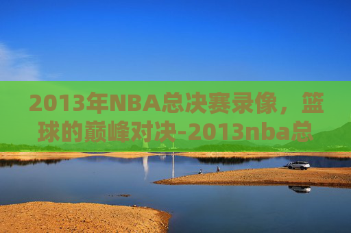 2013年NBA总决赛录像，篮球的巅峰对决-2013nba总决赛录像回放全场视频