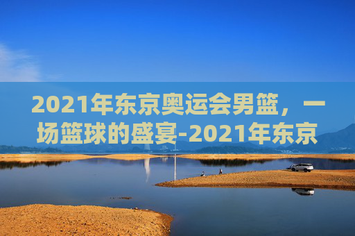 2021年东京奥运会男篮，一场篮球的盛宴-2021年东京奥运会男篮冠军