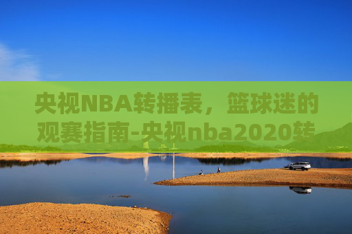 央视NBA转播表，篮球迷的观赛指南-央视nba2020转播表
