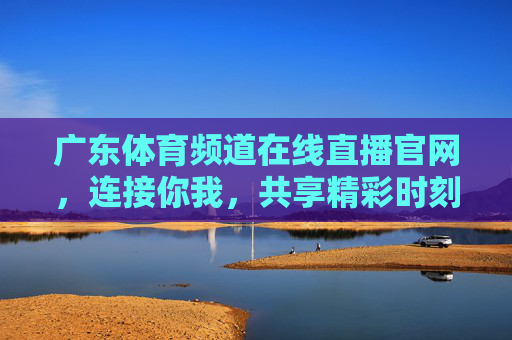 广东体育频道在线直播官网，连接你我，共享精彩时刻-广东体育频道在线直播官网下载