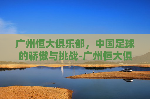 广州恒大俱乐部，中国足球的骄傲与挑战-广州恒大俱乐部总经理