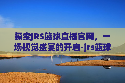 探索JRS篮球直播官网，一场视觉盛宴的开启-jrs篮球直播间