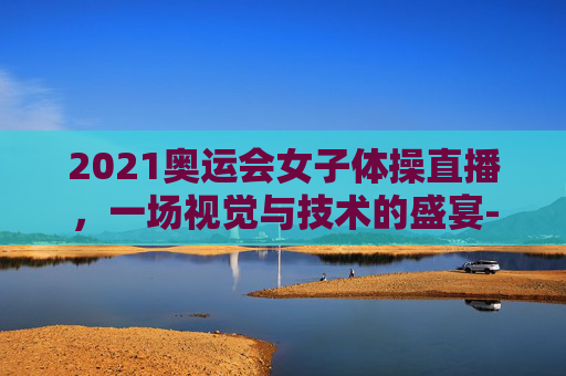 2021奥运会女子体操直播，一场视觉与技术的盛宴-2021奥运会女子体操直播视频