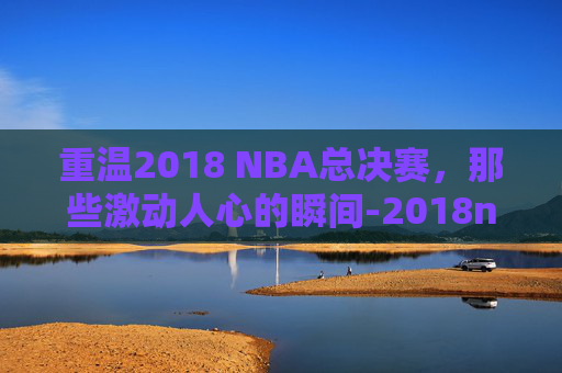 重温2018 NBA总决赛，那些激动人心的瞬间-2018nba总决赛回放完整版