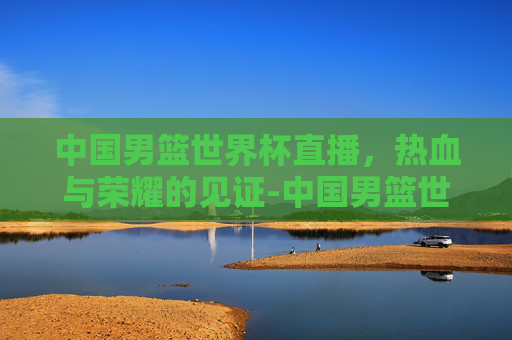 中国男篮世界杯直播，热血与荣耀的见证-中国男篮世界杯直播在线观看