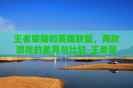 王者荣耀和英雄联盟，两款游戏的差异与比较-王者荣耀和英雄联盟有什么区别? 对比分析