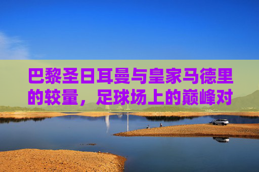 巴黎圣日耳曼与皇家马德里的较量，足球场上的巅峰对决-巴黎vs皇马欧冠