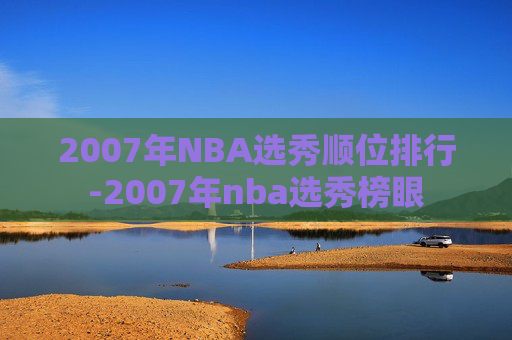 2007年NBA选秀顺位排行-2007年nba选秀榜眼
