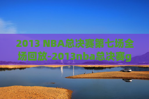 2013 NBA总决赛第七场全场回放-2013nba总决赛g6全场回放超清