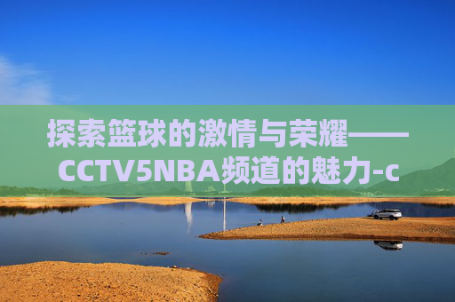 探索篮球的激情与荣耀——CCTV5NBA频道的魅力-cctv5nba直播在线观看