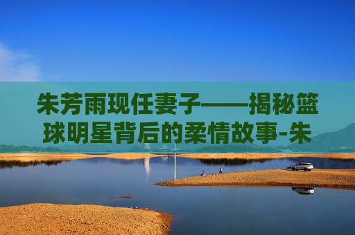 朱芳雨现任妻子——揭秘篮球明星背后的柔情故事-朱芳雨现任妻子多高