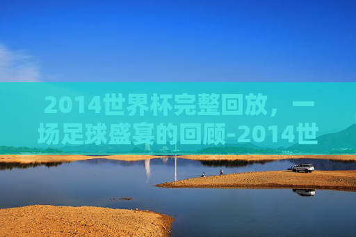 2014世界杯完整回放，一场足球盛宴的回顾-2014世界杯完整回放在线观看