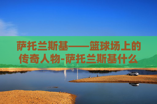 萨托兰斯基——篮球场上的传奇人物-萨托兰斯基什么水平