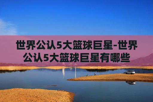 世界公认5大篮球巨星-世界公认5大篮球巨星有哪些