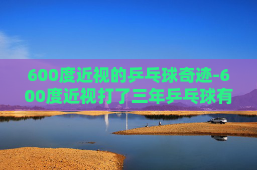 600度近视的乒乓球奇迹-600度近视打了三年乒乓球有效果吗