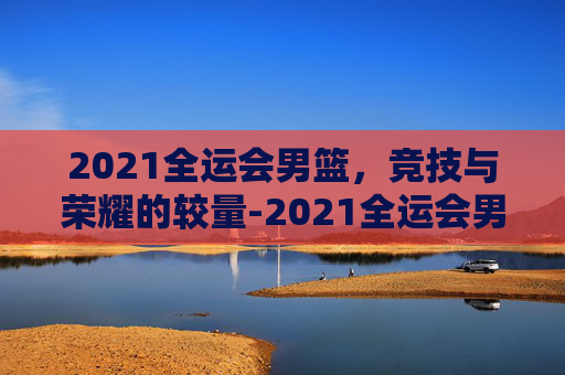 2021全运会男篮，竞技与荣耀的较量-2021全运会男篮冠军