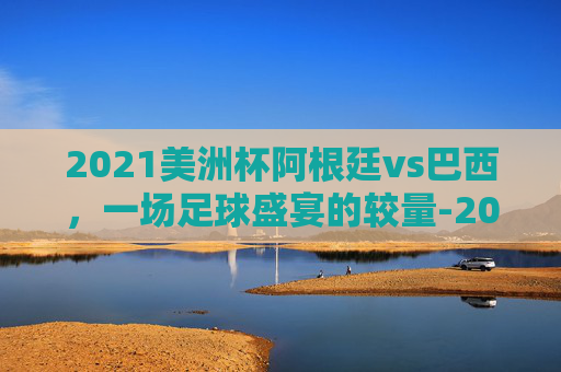 2021美洲杯阿根廷vs巴西，一场足球盛宴的较量-2021美洲杯阿根廷队vs巴西队回放