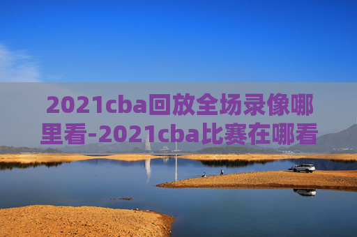 2021cba回放全场录像哪里看-2021cba比赛在哪看回放