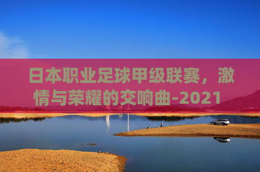 日本职业足球甲级联赛，激情与荣耀的交响曲-2021 赛季日本足球职业联赛(日职)赛程资料
