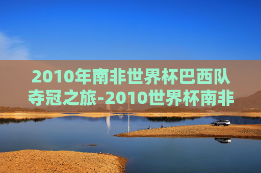 2010年南非世界杯巴西队夺冠之旅-2010世界杯南非成绩