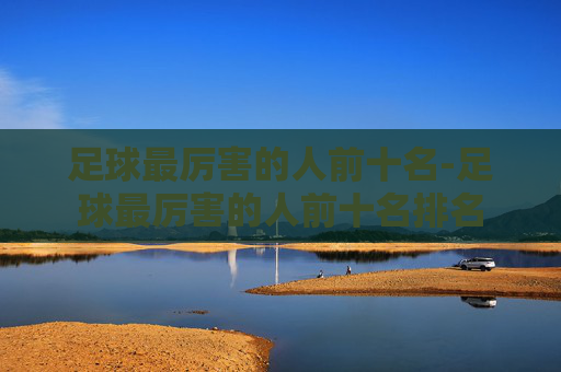 足球最厉害的人前十名-足球最厉害的人前十名排名