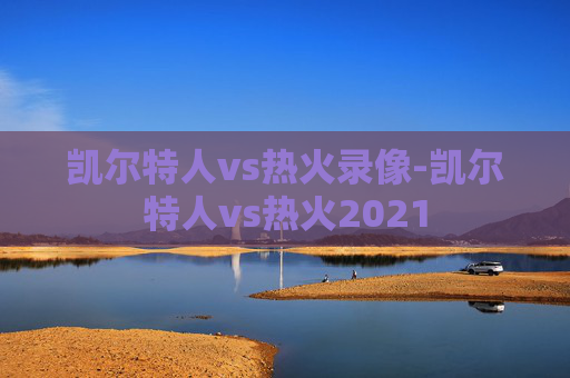 凯尔特人vs热火录像-凯尔特人vs热火2021