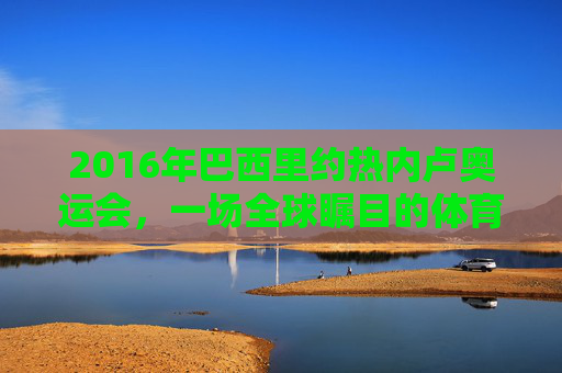 2016年巴西里约热内卢奥运会，一场全球瞩目的体育盛宴-2016年巴西里约热内卢奥运会女排冠军