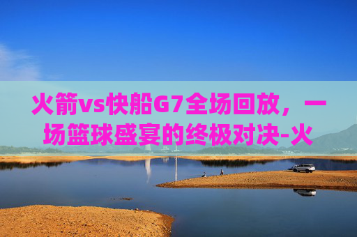 火箭vs快船G7全场回放，一场篮球盛宴的终极对决-火箭vs快船g7全场回放2015