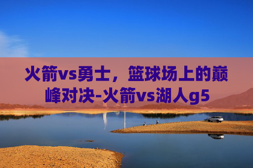火箭vs勇士，篮球场上的巅峰对决-火箭vs湖人g5