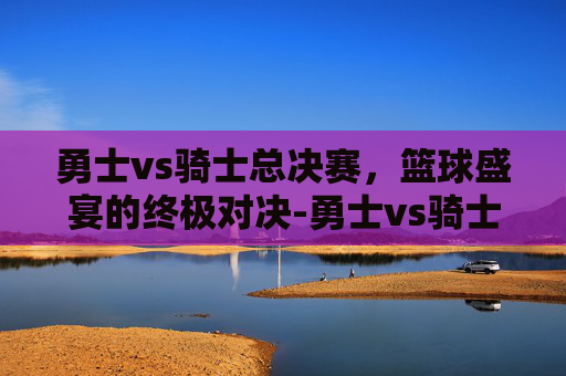 勇士vs骑士总决赛，篮球盛宴的终极对决-勇士vs骑士总决赛直播