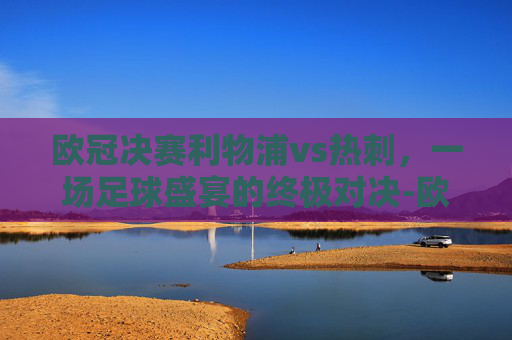 欧冠决赛利物浦vs热刺，一场足球盛宴的终极对决-欧冠决赛利物浦vs热刺集锦