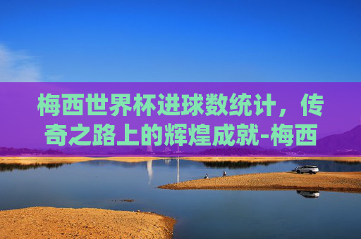 梅西世界杯进球数统计，传奇之路上的辉煌成就-梅西世界杯进球数总数排名