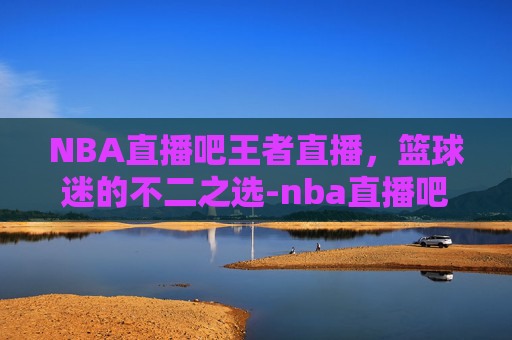 NBA直播吧王者直播，篮球迷的不二之选-nba直播吧王者直播在线观看