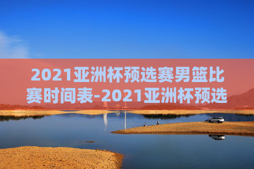 2021亚洲杯预选赛男篮比赛时间表-2021亚洲杯预选赛男篮比赛时间表格