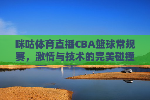 咪咕体育直播CBA篮球常规赛，激情与技术的完美碰撞-咪咕体育直播cba篮球常规赛视频