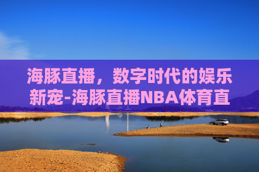 海豚直播，数字时代的娱乐新宠-海豚直播NBA体育直播
