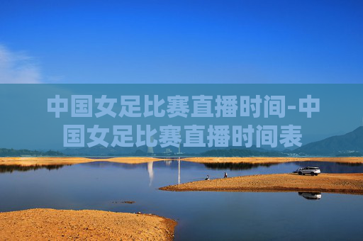 中国女足比赛直播时间-中国女足比赛直播时间表