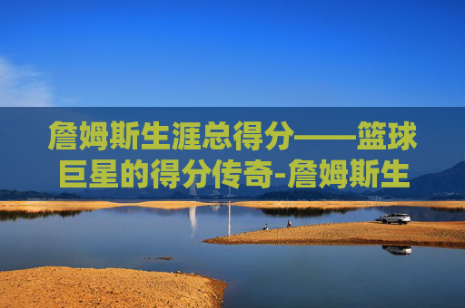 詹姆斯生涯总得分——篮球巨星的得分传奇-詹姆斯生涯总得分纪录