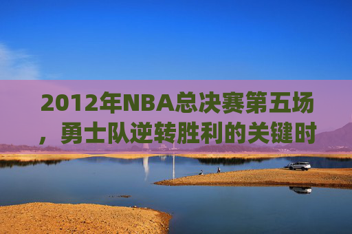 2012年NBA总决赛第五场，勇士队逆转胜利的关键时刻-2012NBA总决赛g5全场回放