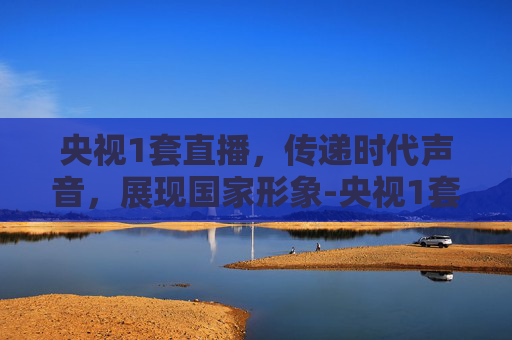 央视1套直播，传递时代声音，展现国家形象-央视1套直播间直播
